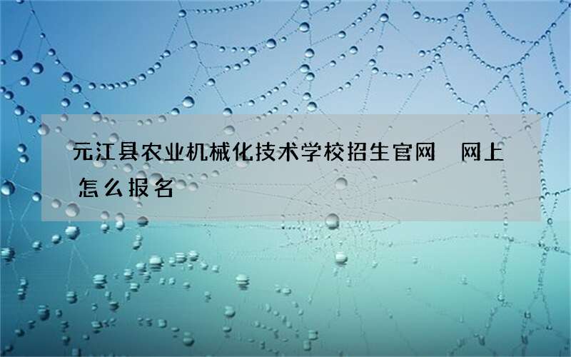 元江县农业机械化技术学校招生官网 网上怎么报名